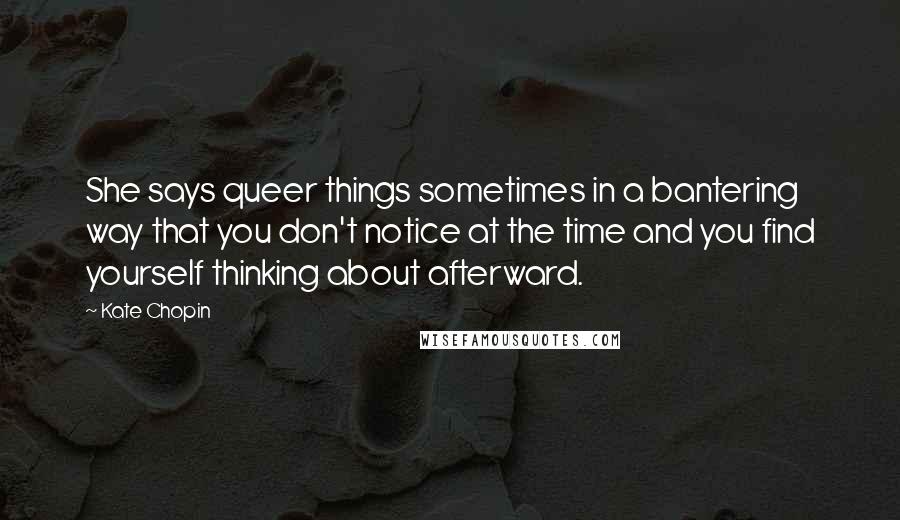 Kate Chopin Quotes: She says queer things sometimes in a bantering way that you don't notice at the time and you find yourself thinking about afterward.