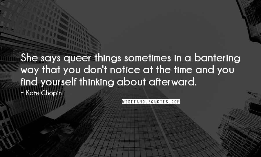 Kate Chopin Quotes: She says queer things sometimes in a bantering way that you don't notice at the time and you find yourself thinking about afterward.