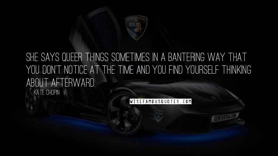 Kate Chopin Quotes: She says queer things sometimes in a bantering way that you don't notice at the time and you find yourself thinking about afterward.