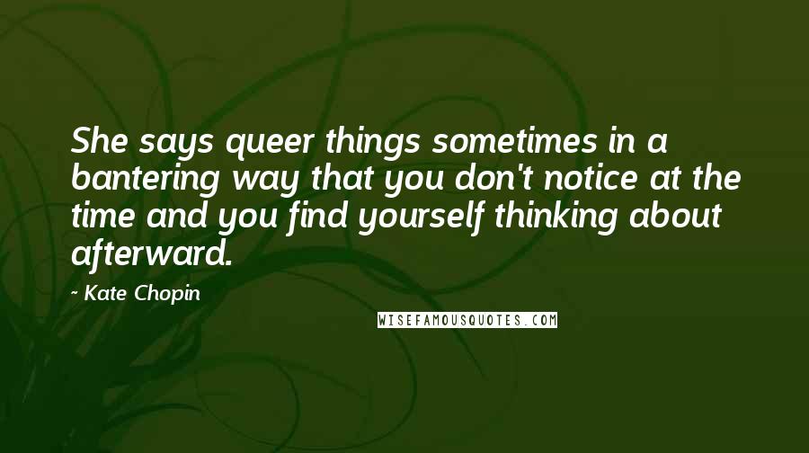 Kate Chopin Quotes: She says queer things sometimes in a bantering way that you don't notice at the time and you find yourself thinking about afterward.