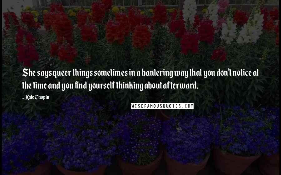 Kate Chopin Quotes: She says queer things sometimes in a bantering way that you don't notice at the time and you find yourself thinking about afterward.