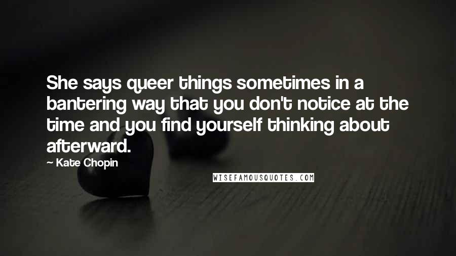 Kate Chopin Quotes: She says queer things sometimes in a bantering way that you don't notice at the time and you find yourself thinking about afterward.