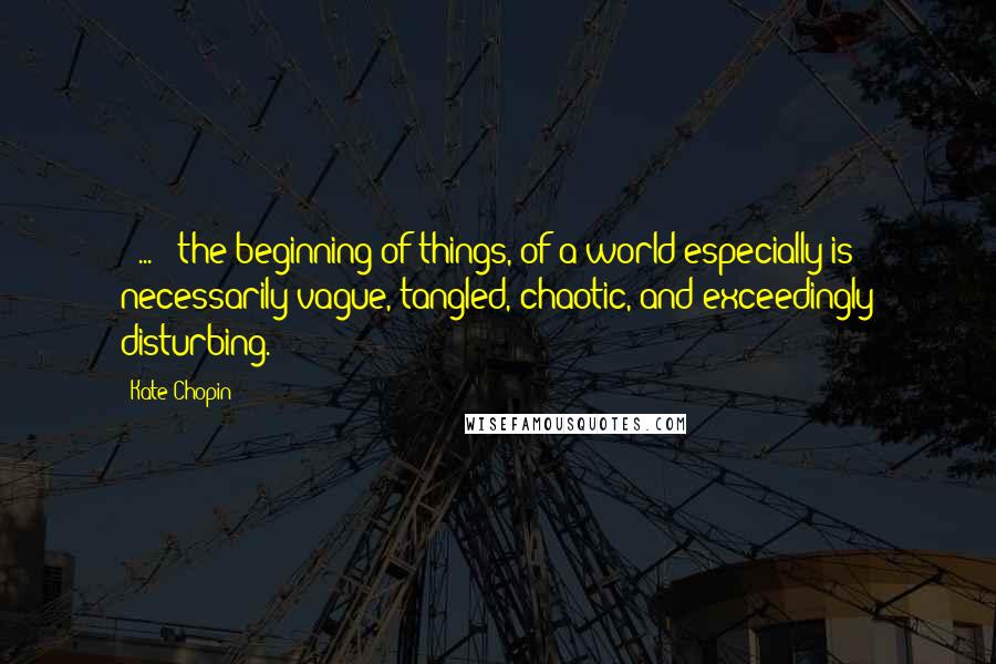 Kate Chopin Quotes: [ ... ] the beginning of things, of a world especially is necessarily vague, tangled, chaotic, and exceedingly disturbing.