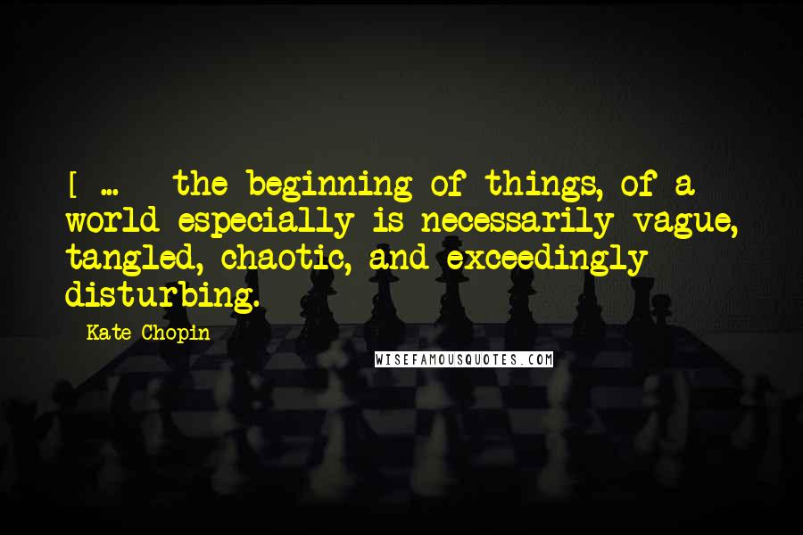 Kate Chopin Quotes: [ ... ] the beginning of things, of a world especially is necessarily vague, tangled, chaotic, and exceedingly disturbing.