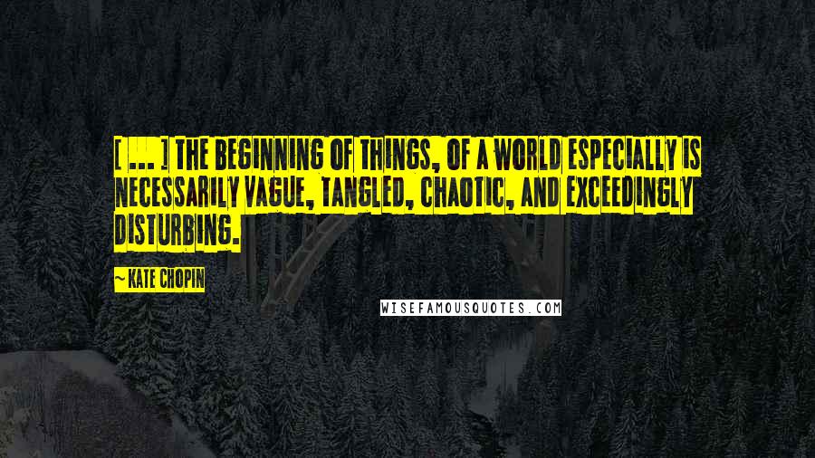 Kate Chopin Quotes: [ ... ] the beginning of things, of a world especially is necessarily vague, tangled, chaotic, and exceedingly disturbing.