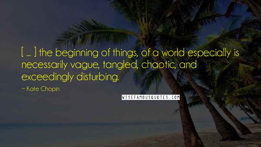 Kate Chopin Quotes: [ ... ] the beginning of things, of a world especially is necessarily vague, tangled, chaotic, and exceedingly disturbing.