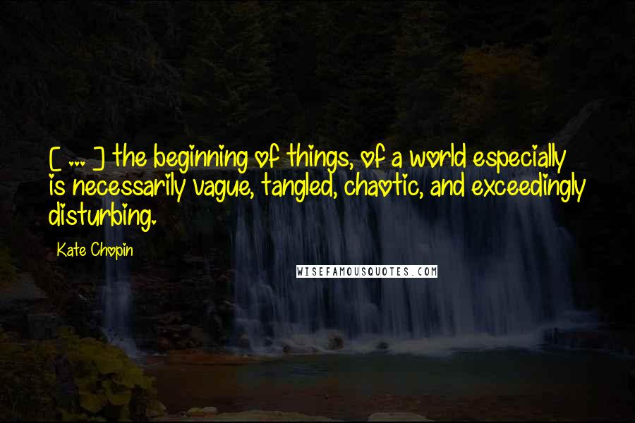 Kate Chopin Quotes: [ ... ] the beginning of things, of a world especially is necessarily vague, tangled, chaotic, and exceedingly disturbing.