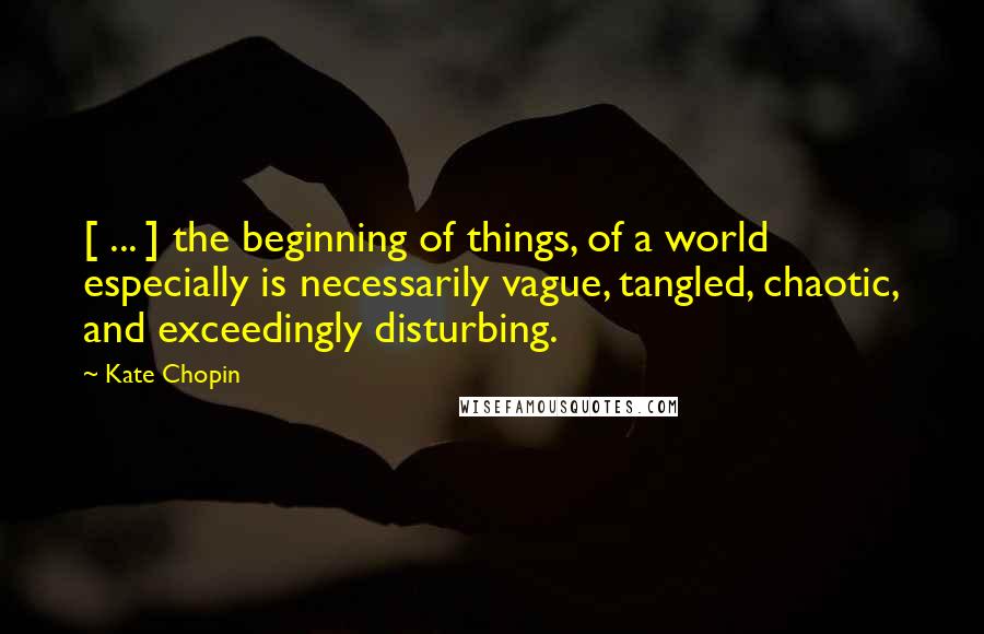 Kate Chopin Quotes: [ ... ] the beginning of things, of a world especially is necessarily vague, tangled, chaotic, and exceedingly disturbing.