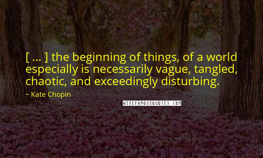 Kate Chopin Quotes: [ ... ] the beginning of things, of a world especially is necessarily vague, tangled, chaotic, and exceedingly disturbing.