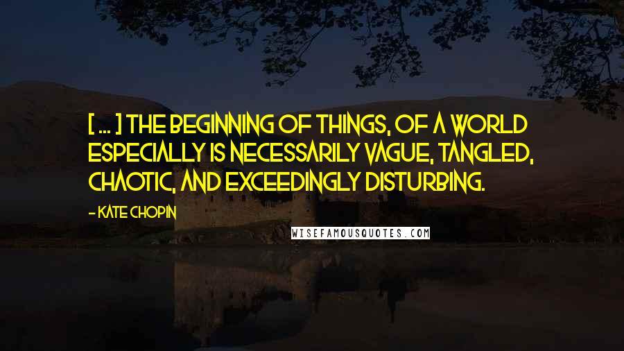 Kate Chopin Quotes: [ ... ] the beginning of things, of a world especially is necessarily vague, tangled, chaotic, and exceedingly disturbing.