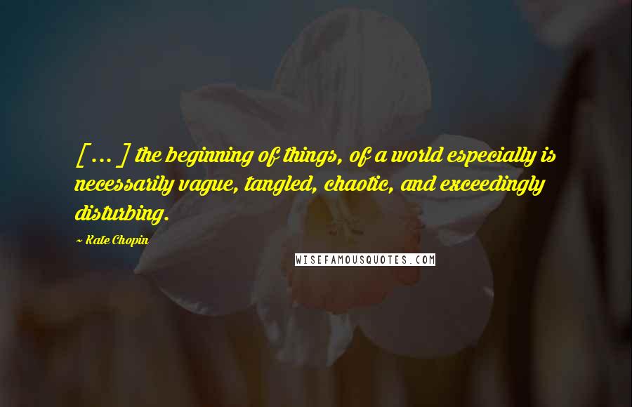 Kate Chopin Quotes: [ ... ] the beginning of things, of a world especially is necessarily vague, tangled, chaotic, and exceedingly disturbing.