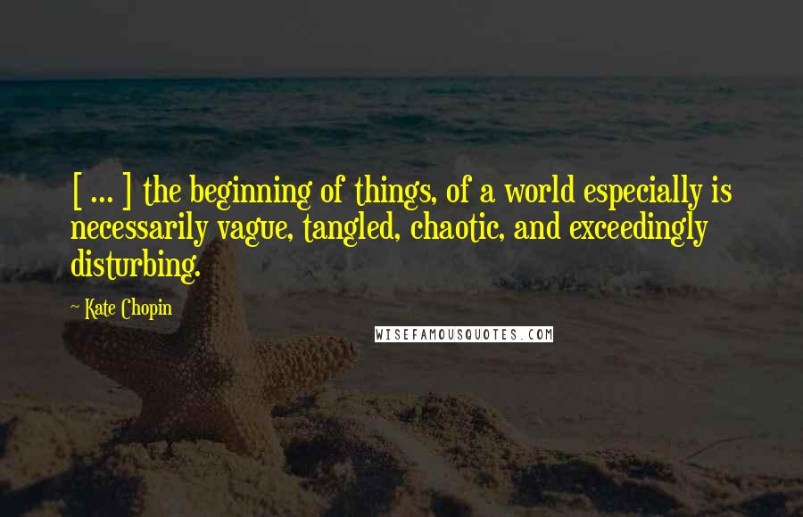 Kate Chopin Quotes: [ ... ] the beginning of things, of a world especially is necessarily vague, tangled, chaotic, and exceedingly disturbing.