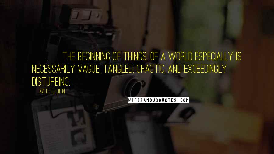 Kate Chopin Quotes: [ ... ] the beginning of things, of a world especially is necessarily vague, tangled, chaotic, and exceedingly disturbing.