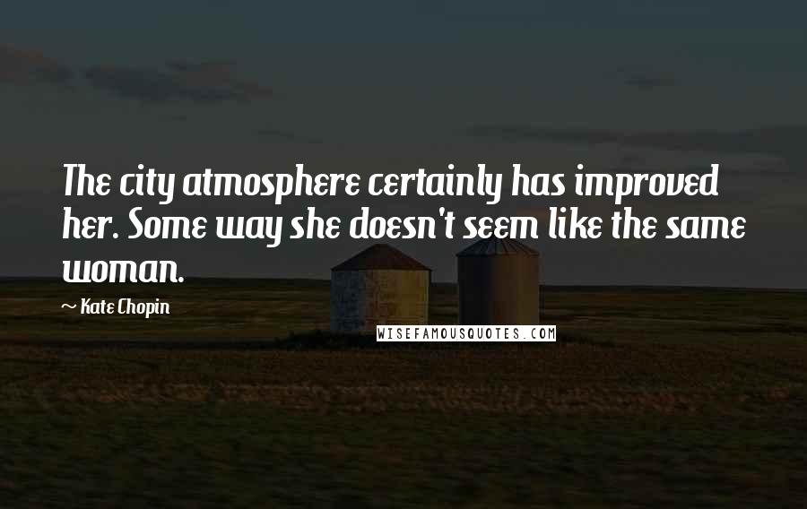 Kate Chopin Quotes: The city atmosphere certainly has improved her. Some way she doesn't seem like the same woman.