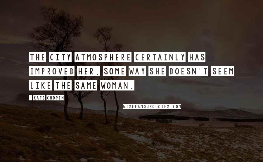 Kate Chopin Quotes: The city atmosphere certainly has improved her. Some way she doesn't seem like the same woman.