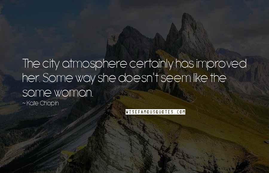 Kate Chopin Quotes: The city atmosphere certainly has improved her. Some way she doesn't seem like the same woman.