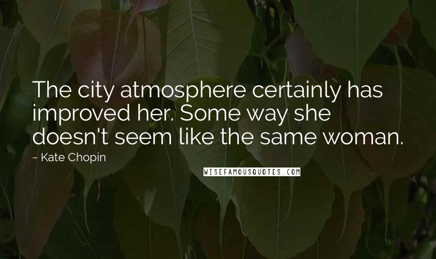 Kate Chopin Quotes: The city atmosphere certainly has improved her. Some way she doesn't seem like the same woman.