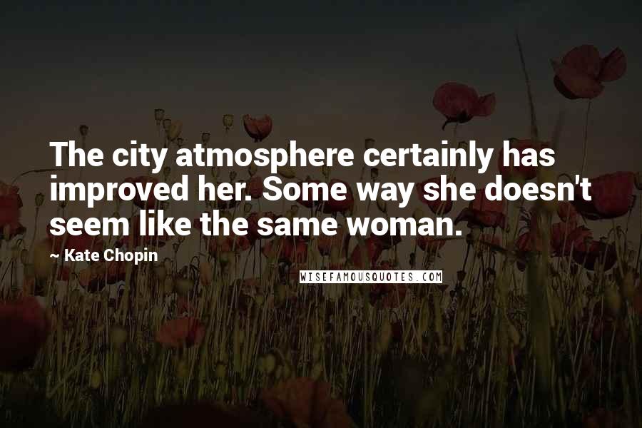 Kate Chopin Quotes: The city atmosphere certainly has improved her. Some way she doesn't seem like the same woman.