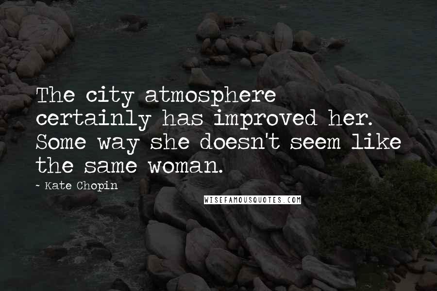 Kate Chopin Quotes: The city atmosphere certainly has improved her. Some way she doesn't seem like the same woman.