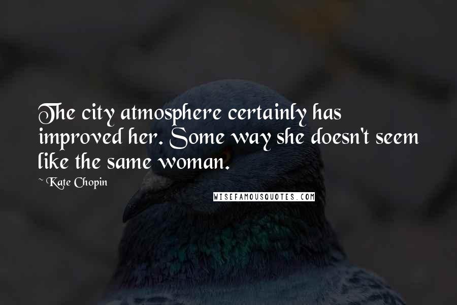 Kate Chopin Quotes: The city atmosphere certainly has improved her. Some way she doesn't seem like the same woman.