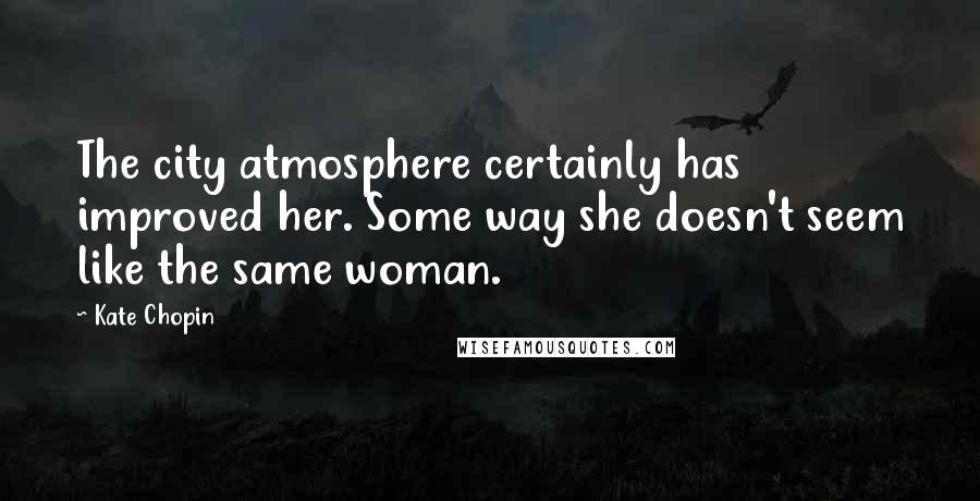 Kate Chopin Quotes: The city atmosphere certainly has improved her. Some way she doesn't seem like the same woman.