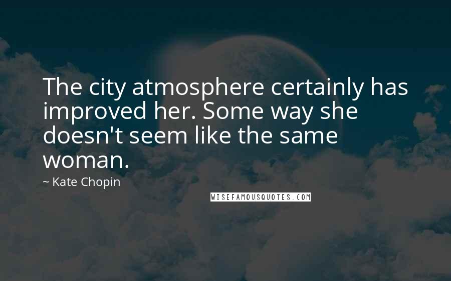 Kate Chopin Quotes: The city atmosphere certainly has improved her. Some way she doesn't seem like the same woman.
