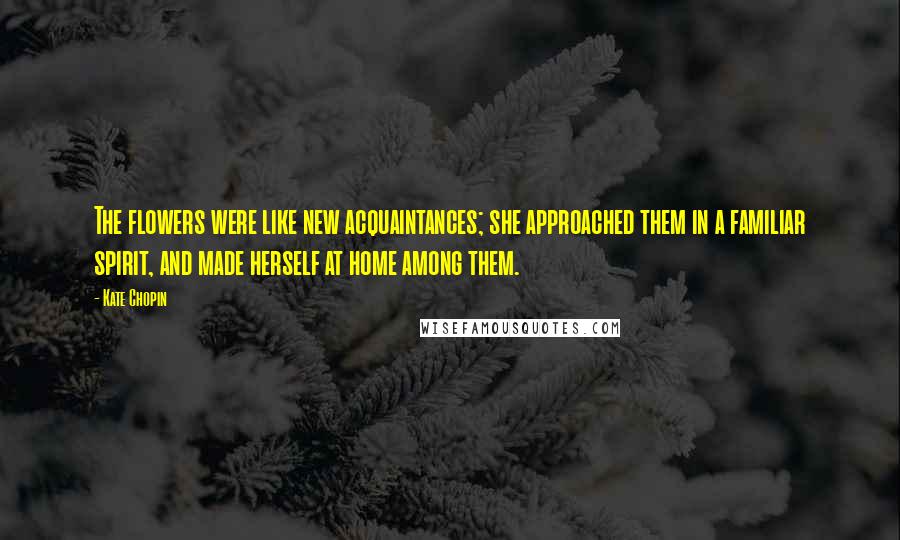 Kate Chopin Quotes: The flowers were like new acquaintances; she approached them in a familiar spirit, and made herself at home among them.