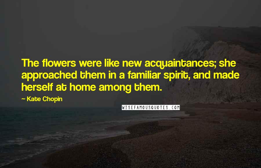 Kate Chopin Quotes: The flowers were like new acquaintances; she approached them in a familiar spirit, and made herself at home among them.