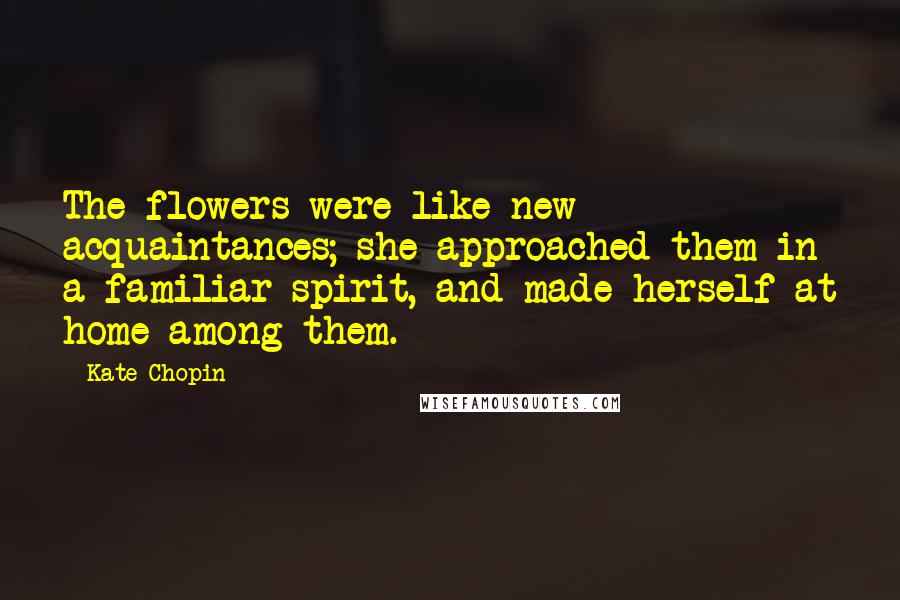 Kate Chopin Quotes: The flowers were like new acquaintances; she approached them in a familiar spirit, and made herself at home among them.