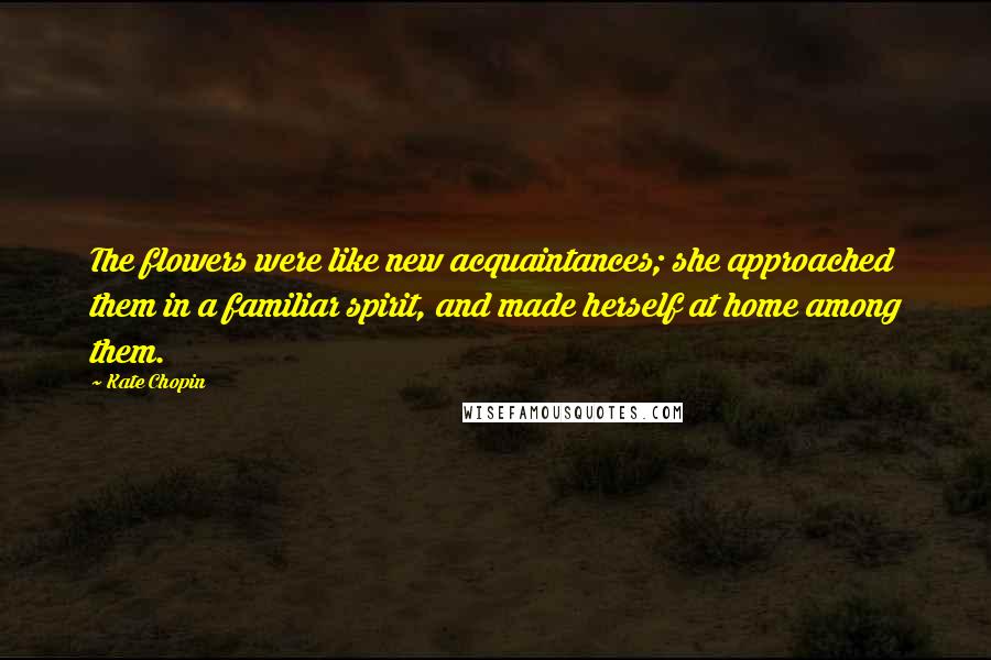 Kate Chopin Quotes: The flowers were like new acquaintances; she approached them in a familiar spirit, and made herself at home among them.
