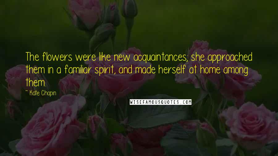 Kate Chopin Quotes: The flowers were like new acquaintances; she approached them in a familiar spirit, and made herself at home among them.