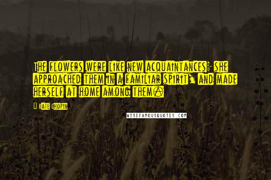 Kate Chopin Quotes: The flowers were like new acquaintances; she approached them in a familiar spirit, and made herself at home among them.
