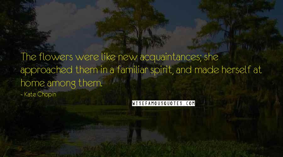 Kate Chopin Quotes: The flowers were like new acquaintances; she approached them in a familiar spirit, and made herself at home among them.
