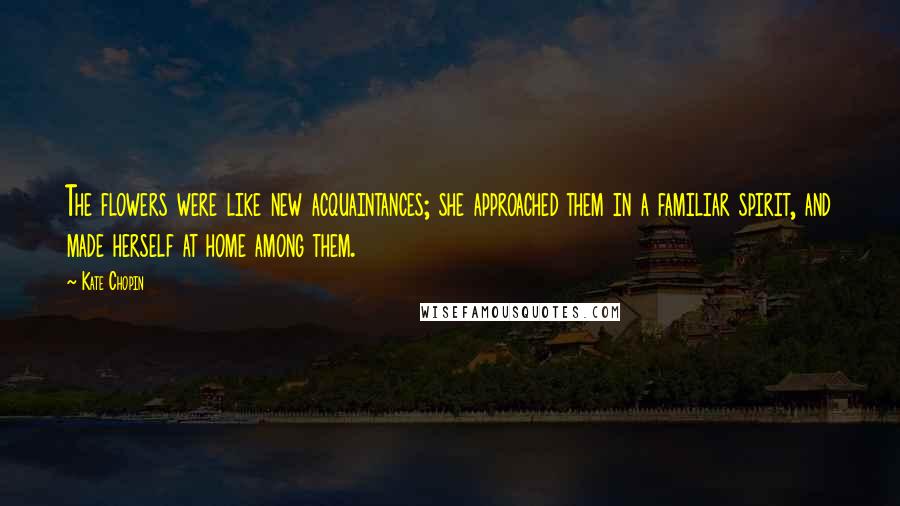Kate Chopin Quotes: The flowers were like new acquaintances; she approached them in a familiar spirit, and made herself at home among them.