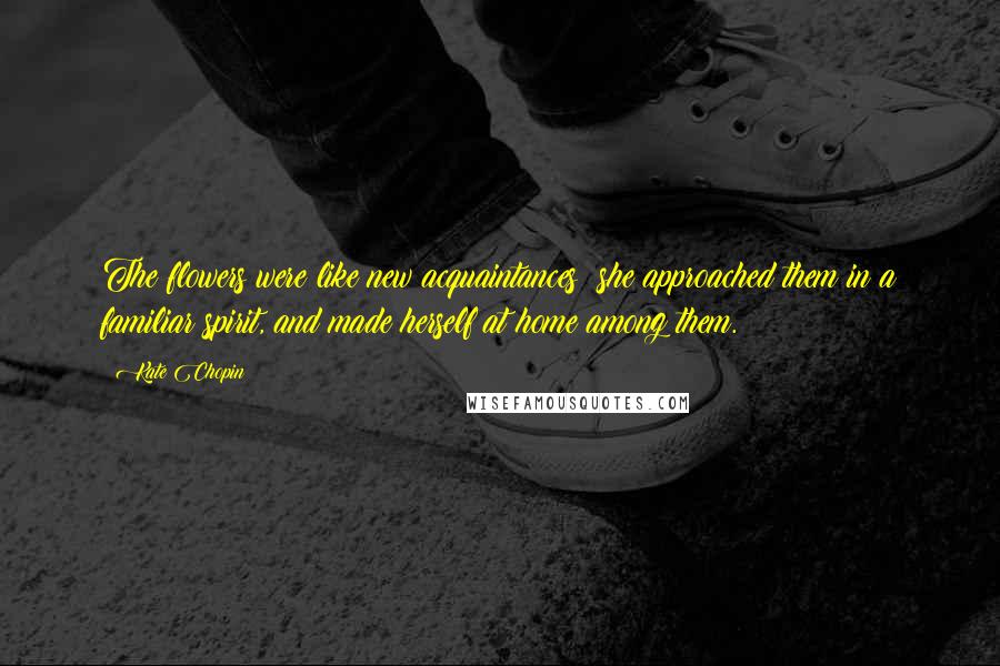Kate Chopin Quotes: The flowers were like new acquaintances; she approached them in a familiar spirit, and made herself at home among them.
