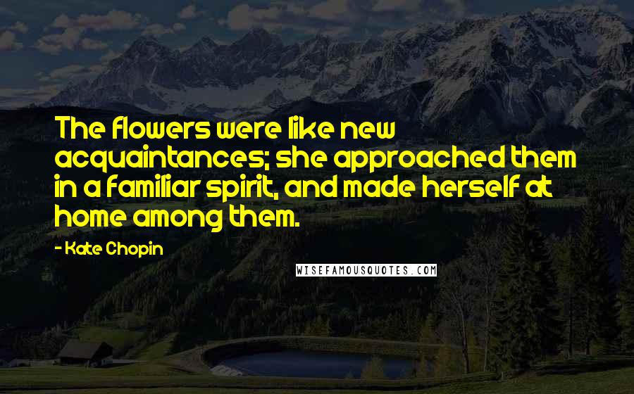 Kate Chopin Quotes: The flowers were like new acquaintances; she approached them in a familiar spirit, and made herself at home among them.