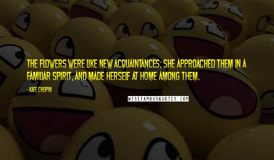 Kate Chopin Quotes: The flowers were like new acquaintances; she approached them in a familiar spirit, and made herself at home among them.