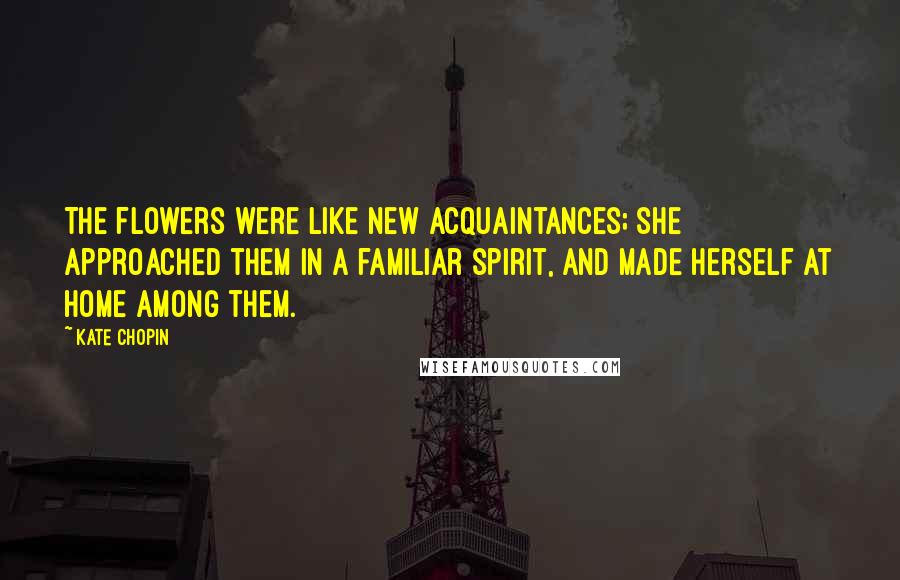 Kate Chopin Quotes: The flowers were like new acquaintances; she approached them in a familiar spirit, and made herself at home among them.