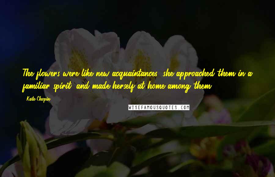 Kate Chopin Quotes: The flowers were like new acquaintances; she approached them in a familiar spirit, and made herself at home among them.