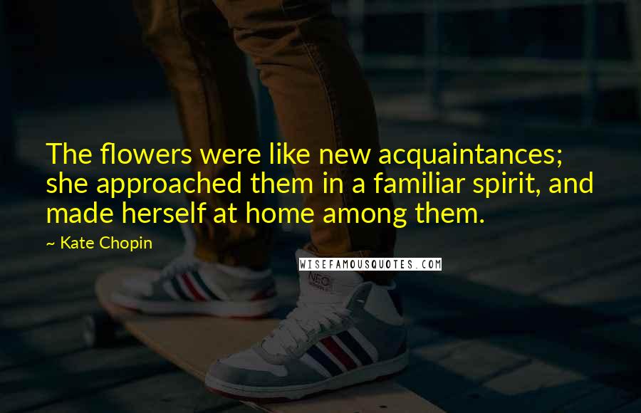 Kate Chopin Quotes: The flowers were like new acquaintances; she approached them in a familiar spirit, and made herself at home among them.