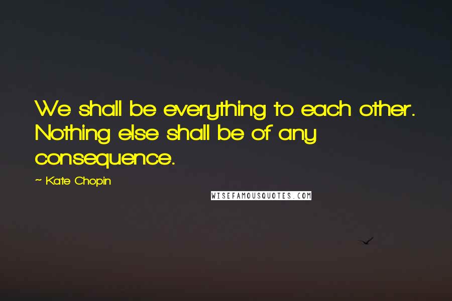 Kate Chopin Quotes: We shall be everything to each other. Nothing else shall be of any consequence.