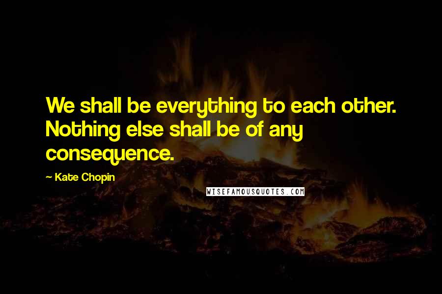 Kate Chopin Quotes: We shall be everything to each other. Nothing else shall be of any consequence.