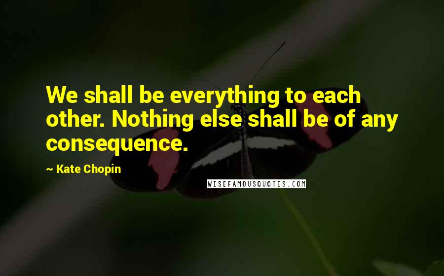 Kate Chopin Quotes: We shall be everything to each other. Nothing else shall be of any consequence.