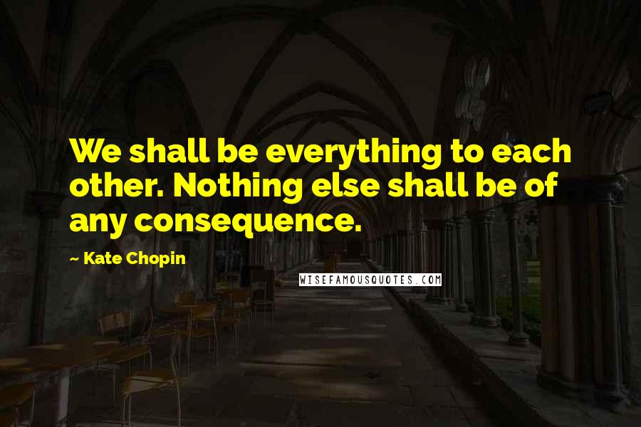 Kate Chopin Quotes: We shall be everything to each other. Nothing else shall be of any consequence.