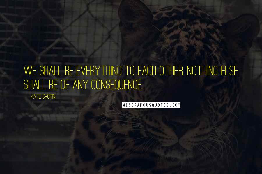 Kate Chopin Quotes: We shall be everything to each other. Nothing else shall be of any consequence.