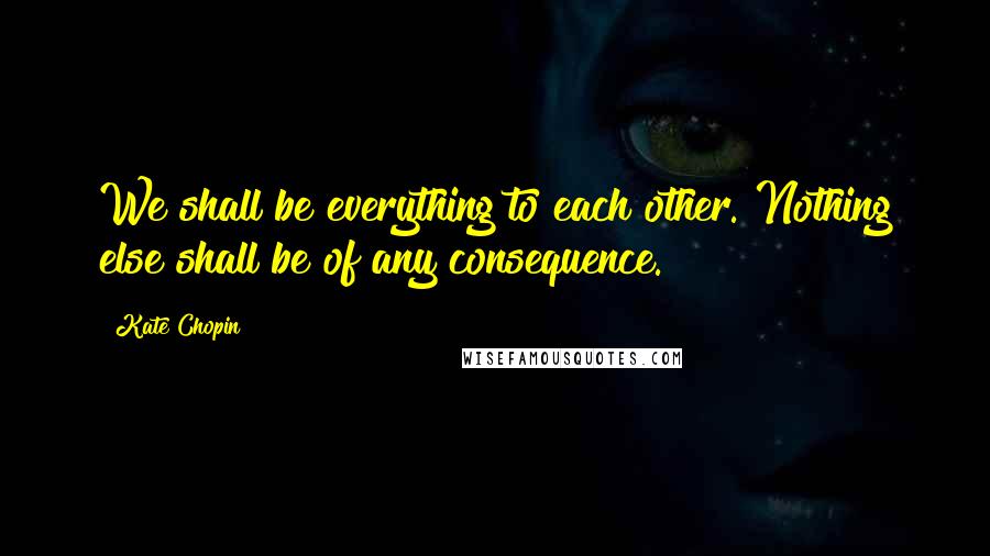 Kate Chopin Quotes: We shall be everything to each other. Nothing else shall be of any consequence.