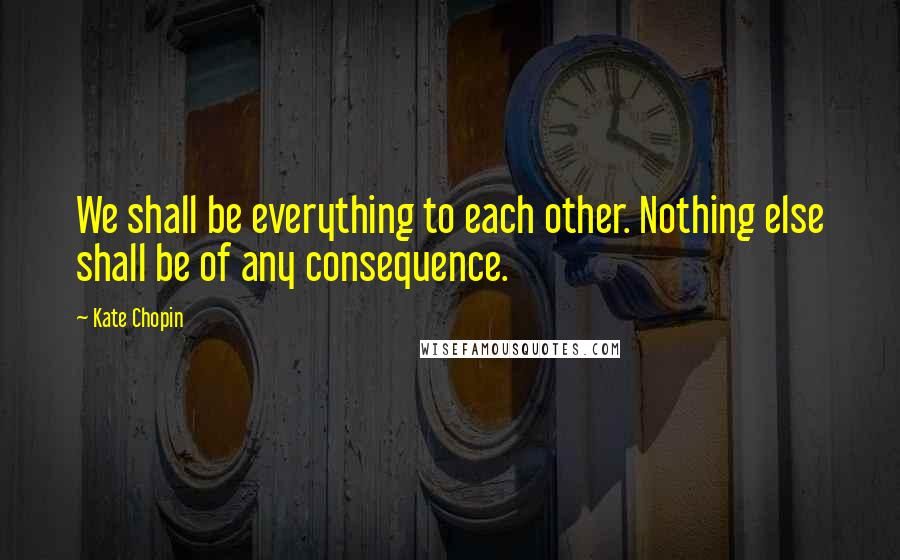 Kate Chopin Quotes: We shall be everything to each other. Nothing else shall be of any consequence.