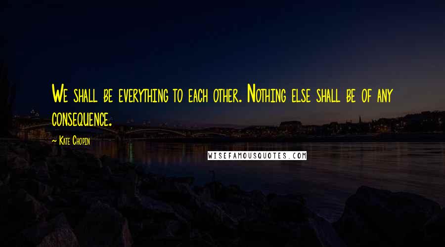 Kate Chopin Quotes: We shall be everything to each other. Nothing else shall be of any consequence.