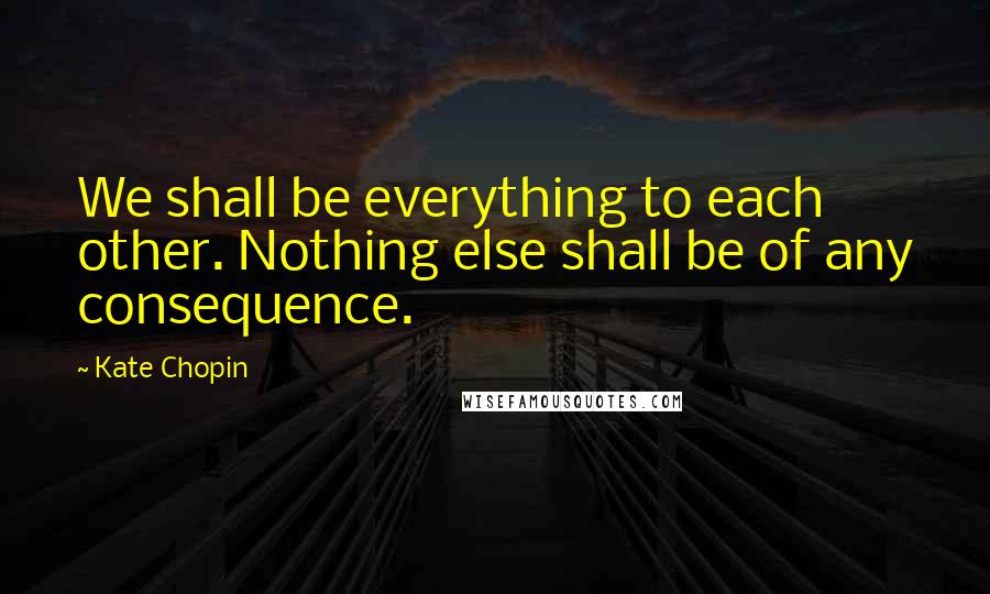 Kate Chopin Quotes: We shall be everything to each other. Nothing else shall be of any consequence.