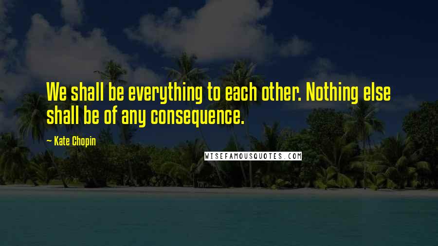 Kate Chopin Quotes: We shall be everything to each other. Nothing else shall be of any consequence.